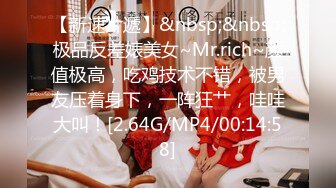 【新速片遞】&nbsp;&nbsp;极品反差婊美女~Mr.rich~颜值极高，吃鸡技术不错，被男友压着身下，一阵狂艹，哇哇大叫！[2.64G/MP4/00:14:58]