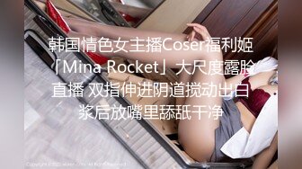 韩国情色女主播Coser福利姬「Mina Rocket」大尺度露脸直播 双指伸进阴道搅动出白浆后放嘴里舔舐干净