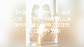 【核弹❤️爆乳女神】91情深叉喔✿ 沉浸式SM调教 乳夹滴蜡炮机驯服小母狗 失禁狂喷淫物 口爆巨乳女宠