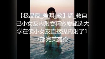 【极品反_差调_教】调_教自己小女友内射吞精做爱甄选大学在读小女友直接操内射了17部完美露脸