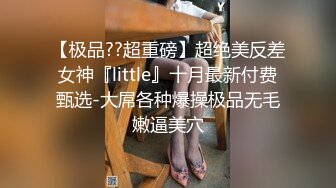 【极品??超重磅】超绝美反差女神『little』十月最新付费甄选-大屌各种爆操极品无毛嫩逼美穴