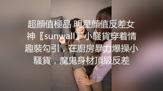 超顔值極品 明星顔值反差女神〖sunwall〗小騷貨穿着情趣裝勾引，在廚房暴力爆操小騷貨，魔鬼身材頂級反差