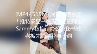 [MP4/ 519M] 屌炸天喷水怪！推特极品一线天馒头逼博主Sammy私拍，办公室秘书被老板先捅菊花再干洞