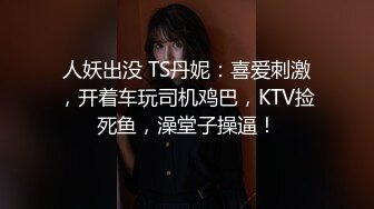 人妖出没 TS丹妮：喜爱刺激，开着车玩司机鸡巴，KTV捡死鱼，澡堂子操逼！