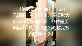 ♥《绝版重磅炸弹》♡♥被封已退圈！推特几十万粉摄影大咖Leo绝顶啪啪篇，各种露脸美模小姐姐极限露出调教完被肏的样子 (6)