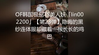 OF韩国极品TS美人妖「lin002200」【第23弹】隐晦的黑纱连体服却藏着一根长长的鸡巴