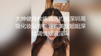 大神健身教练酒店约炮深圳高级化妆品专柜导购美女姐姐深吻调情抠逼淫叫