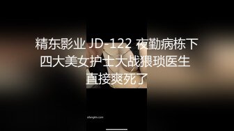 精东影业 JD-122 夜勤病栋下四大美女护士大战猥琐医生 直接爽死了