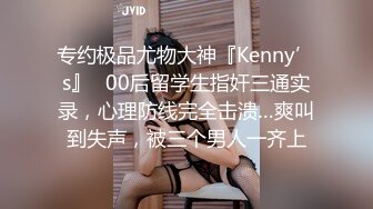 专约极品尤物大神『Kenny’s』✿00后留学生指奸三通实录，心理防线完全击溃…爽叫到失声，被三个男人一齐上