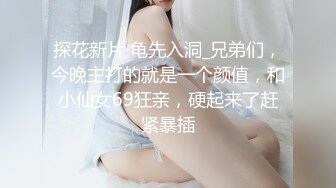 探花新片 龟先入洞_兄弟们，今晚主打的就是一个颜值，和小仙女69狂亲，硬起来了赶紧暴插