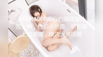 [MP4]3000高价约操花臂外围女神，性感小吊带，骑在身上调调情，摸穴大屌插嘴