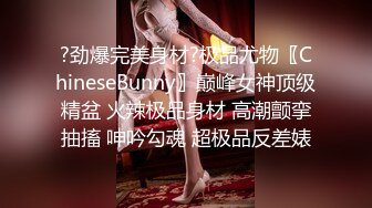 ?劲爆完美身材?极品尤物〖ChineseBunny〗巅峰女神顶级精盆 火辣极品身材 高潮颤挛抽搐 呻吟勾魂 超极品反差婊