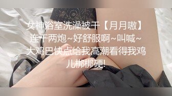 女神浴室洗澡被干【月月嗷】连干两炮~好舒服啊~叫喊~大鸡巴快点给我高潮看得我鸡儿梆梆硬!