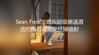 Sean Ford珍藏版超级嫩逼酒店约炮互攻互受狂操喷射