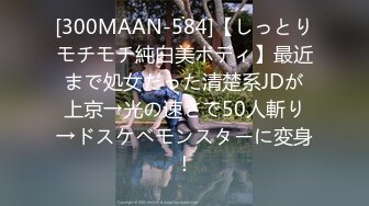 [300MAAN-584]【しっとりモチモチ純白美ボディ】最近まで処女だった清楚系JDが上京→光の速さで50人斬り→ドスケベモンスターに変身！