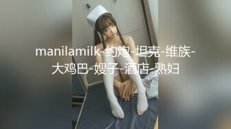 manilamilk-约炮-坦克-维族-大鸡巴-嫂子-酒店-熟妇