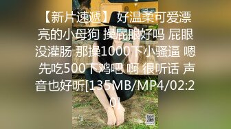 【新片速遞】 好温柔可爱漂亮的小母狗 操屁眼好吗 屁眼没灌肠 那操1000下小骚逼 嗯 先吃500下鸡吧 啊 很听话 声音也好听[135MB/MP4/02:20]