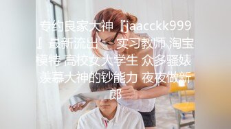 专约良家大神『jaacckk999』最新流出❤️实习教师 淘宝模特 高校女大学生 众多骚婊 羡慕大神的钞能力 夜夜做新郎