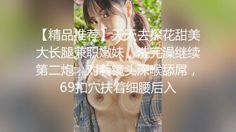 【精品推荐】天天去探花甜美大长腿兼职嫩妹，洗完澡继续第二炮，对着镜头深喉舔屌，69扣穴扶着细腰后入