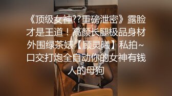 《顶级女神??重磅泄密》露脸才是王道！高颜长腿极品身材外围绿茶婊【顾灵曦】私拍~口交打炮全自动你的女神有钱人的母狗