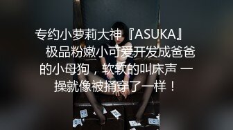 专约小萝莉大神『ASUKA』❤️极品粉嫩小可爱开发成爸爸的小母狗，软软的叫床声 一操就像被捅穿了一样！