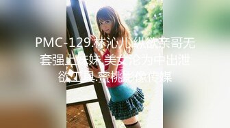 PMC-129.林沁儿.纵欲亲哥无套强上妹妹.美女沦为中出泄欲工具.蜜桃影像传媒