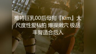 推特巨乳00后母狗『Kim』大尺度性爱私拍 爆操嫩穴 极品丰臀适合后入