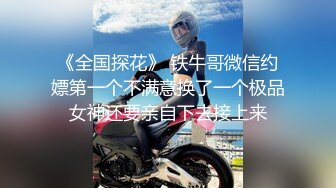 《全国探花》 铁牛哥微信约嫖第一个不满意换了一个极品女神还要亲自下去接上来